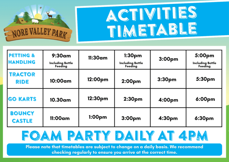 Activities Timetable. Petting & Handling 9.30am, 11.30am, 1.30pm, 3pm & 5pm. Tractor ride 10am, 12pm, 2pm, 3.30pm & 5.30pm. Go Karts 10.30am, 12.30pm, 2.30pm, 4pm & 6pm. Bouncy Castle 11am, 1pm, 3pm, 4.30pm & 6.30pm.